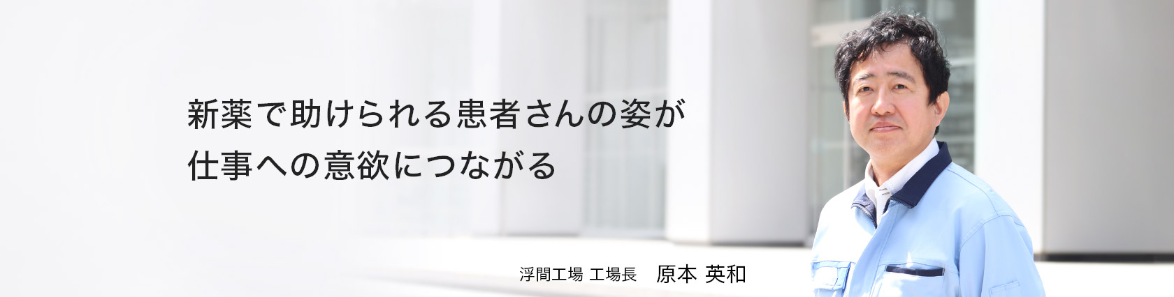 新薬で助けられる患者さんの姿が仕事への意欲につながる　浮間工場　工場長　原本 英和