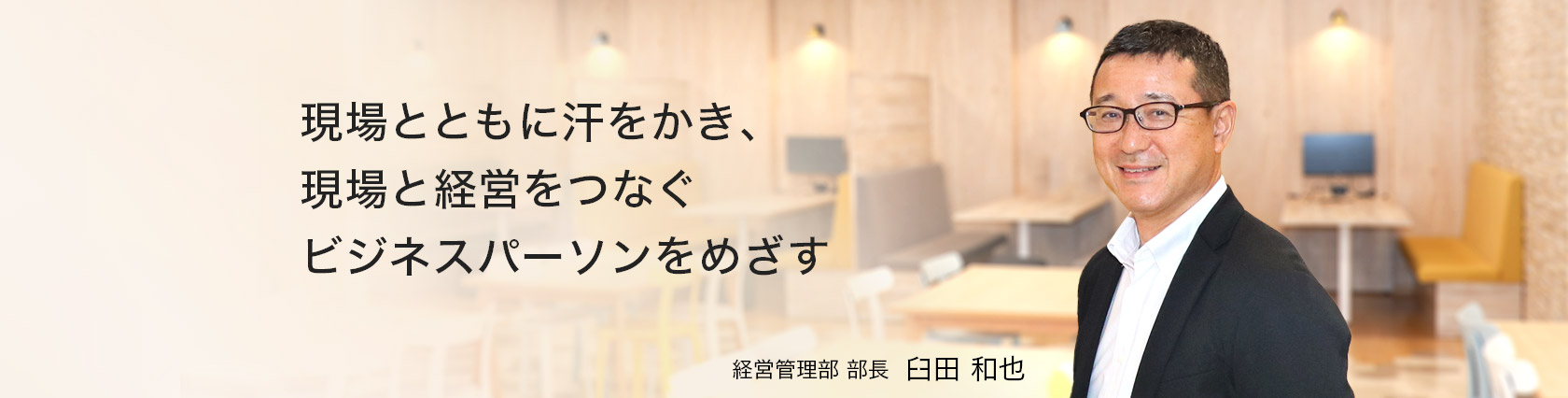 現場とともに汗をかき、現場と経営をつなぐビジネスパーソンをめざす　経営管理部　部長　臼田 和也