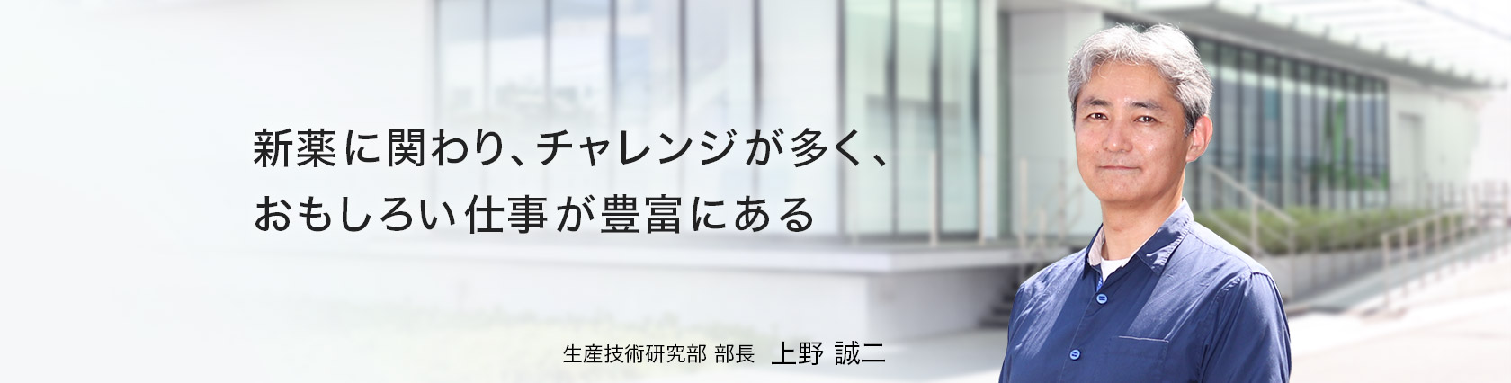新薬に関わり、チャレンジが多く、おもしろい仕事が豊富にある　生産技術研究部　部長　上野 誠二